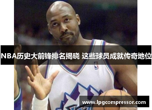 NBA历史大前锋排名揭晓 这些球员成就传奇地位
